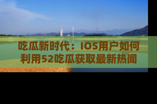 吃瓜新时代：IOS用户如何利用52吃瓜获取最新热闻