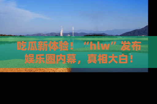 吃瓜新体验！“hlw”发布娱乐圈内幕，真相大白！