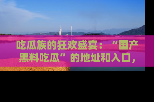 吃瓜族的狂欢盛宴：“国产黑料吃瓜”的地址和入口，让你尽情享受流行文化！
