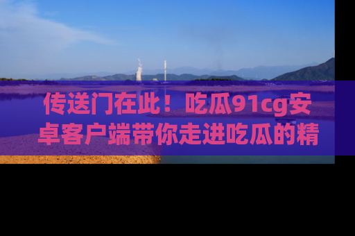 传送门在此！吃瓜91cg安卓客户端带你走进吃瓜的精彩世界