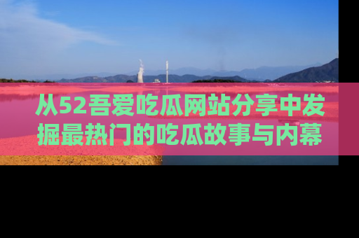 从52吾爱吃瓜网站分享中发掘最热门的吃瓜故事与内幕