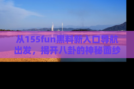 从155fun黑料新入口导航出发，揭开八卦的神秘面纱！