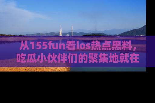 从155fun看ios热点黑料，吃瓜小伙伴们的聚集地就在这里！