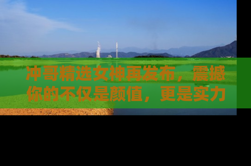 冲哥精选女神再发布，震撼你的不仅是颜值，更是实力！