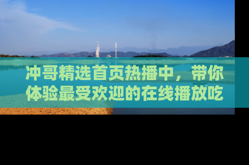 冲哥精选首页热播中，带你体验最受欢迎的在线播放吃瓜节目