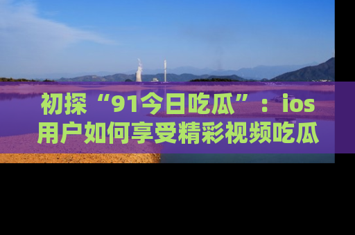 初探“91今日吃瓜”：ios用户如何享受精彩视频吃瓜时光