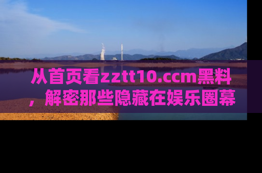 从首页看zztt10.ccm黑料，解密那些隐藏在娱乐圈幕后的丑闻故事！