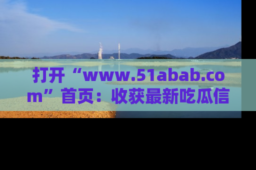 打开“www.51abab.com”首页：收获最新吃瓜信息，成为圈内明星动态达人！