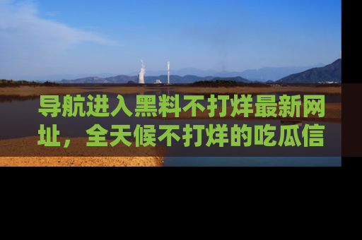 导航进入黑料不打烊最新网址，全天候不打烊的吃瓜信息为你奉上！