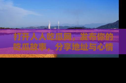 打开人人吃瓜网，发布你的吃瓜故事，分享地址与心情！