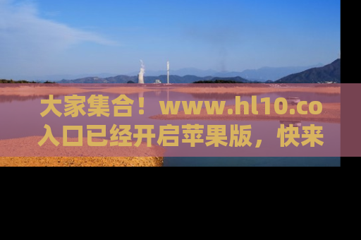 大家集合！www.hl10.co入口已经开启苹果版，快来一起享受吃瓜吧！