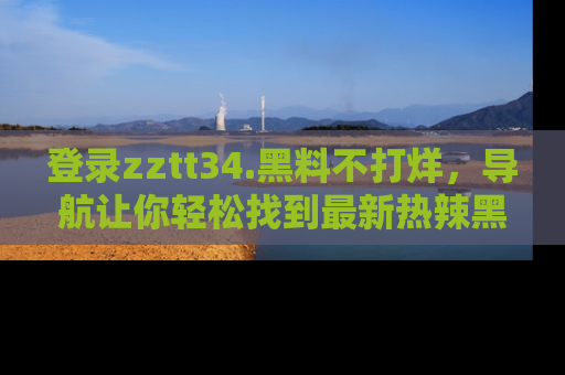 登录zztt34.黑料不打烊，导航让你轻松找到最新热辣黑料，吃瓜更方便！