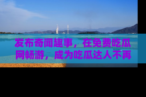 发布奇闻趣事，在免费吃瓜网畅游，成为吃瓜达人不再是梦！