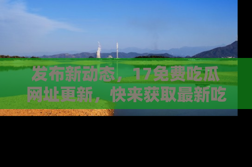 发布新动态，17免费吃瓜网址更新，快来获取最新吃瓜信息哦！