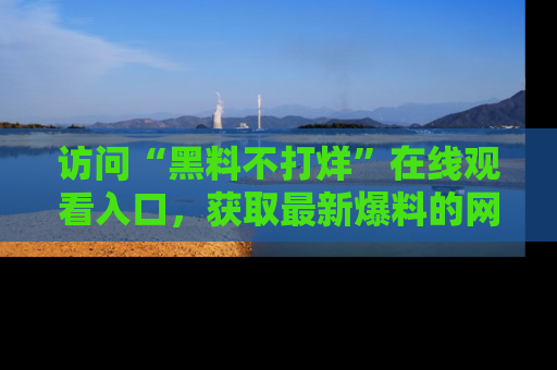 访问“黑料不打烊”在线观看入口，获取最新爆料的网址！
