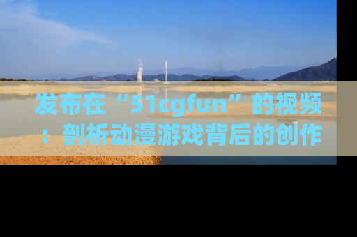 发布在“51cgfun”的视频：剖析动漫游戏背后的创作故事与文化意蕴！