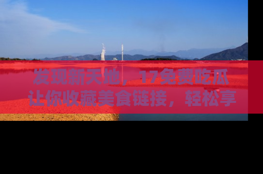 发现新天地，17免费吃瓜让你收藏美食链接，轻松享受美好生活