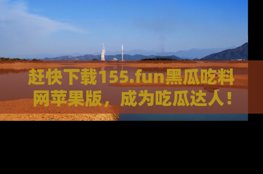赶快下载155.fun黑瓜吃料网苹果版，成为吃瓜达人！