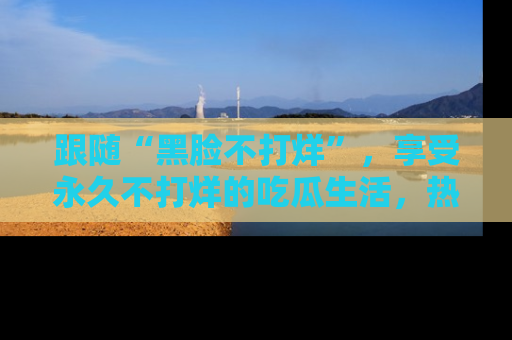 跟随“黑脸不打烊”，享受永久不打烊的吃瓜生活，热辣八卦不断