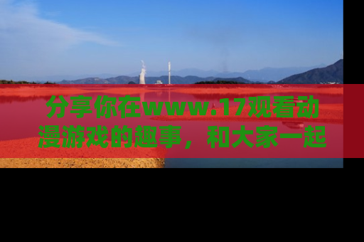分享你在www.17观看动漫游戏的趣事，和大家一起探讨二次元魅力！