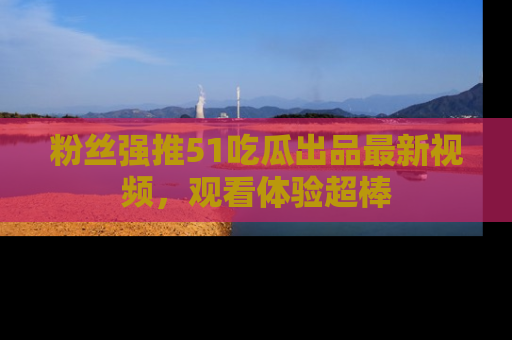 粉丝强推51吃瓜出品最新视频，观看体验超棒