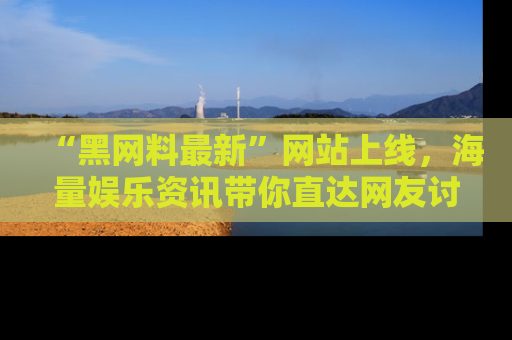 “黑网料最新”网站上线，海量娱乐资讯带你直达网友讨论的中心！