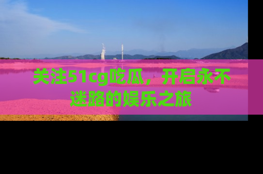 关注51cg吃瓜，开启永不迷路的娱乐之旅