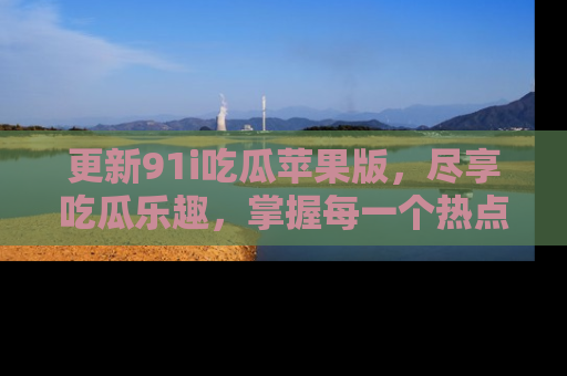 更新91i吃瓜苹果版，尽享吃瓜乐趣，掌握每一个热点话题