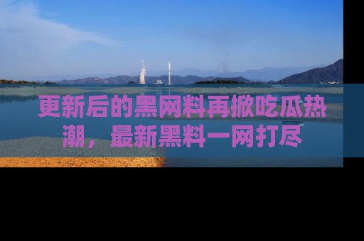 更新后的黑网料再掀吃瓜热潮，最新黑料一网打尽