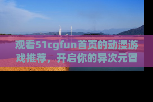观看51cgfun首页的动漫游戏推荐，开启你的异次元冒险之旅！
