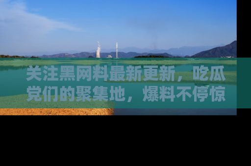 关注黑网料最新更新，吃瓜党们的聚集地，爆料不停惊喜连连！