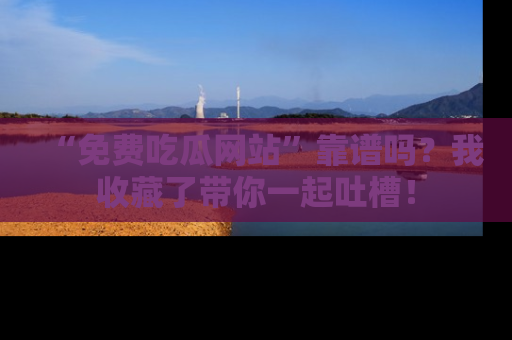 “免费吃瓜网站”靠谱吗？我收藏了带你一起吐槽！