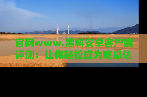 官网www.黑料安卓客户端评测：让你轻松成为吃瓜达人！
