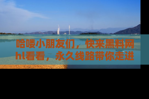哈喽小朋友们，快来黑料网hl看看，永久线路带你走进吃瓜新天地！