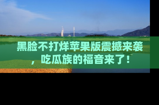 黑脸不打烊苹果版震撼来袭，吃瓜族的福音来了！