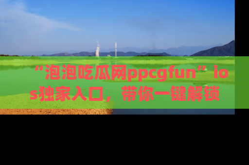 “泡泡吃瓜网ppcgfun”ios独家入口，带你一键解锁最新娱乐资讯，快来吃瓜！