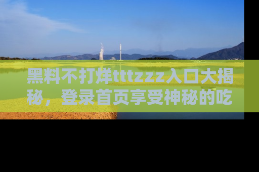 黑料不打烊tttzzz入口大揭秘，登录首页享受神秘的吃瓜时光，不容错过～