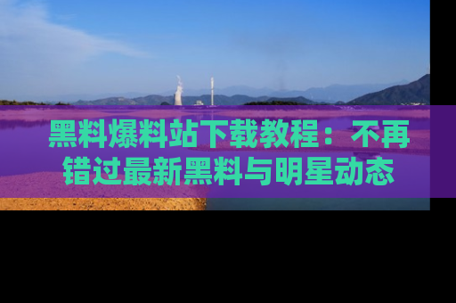 黑料爆料站下载教程：不再错过最新黑料与明星动态