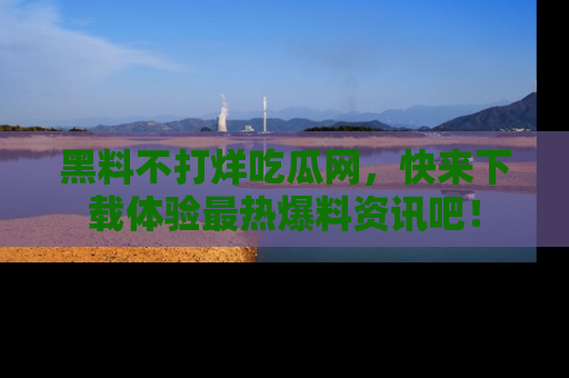 黑料不打烊吃瓜网，快来下载体验最热爆料资讯吧！