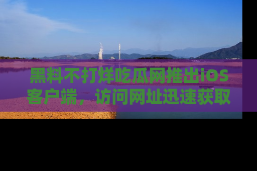 黑料不打烊吃瓜网推出iOS客户端，访问网址迅速获取独家八卦！