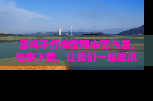 黑料不打烊官网丰富内容，快来下载，让我们一起吃瓜吧！