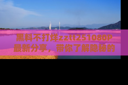黑料不打烊zztt251080P最新分享，带你了解隐秘的明星生活和趣事