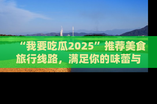 “我要吃瓜2025”推荐美食旅行线路，满足你的味蕾与好奇心