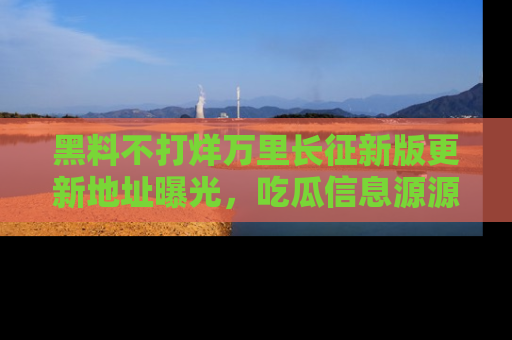 黑料不打烊万里长征新版更新地址曝光，吃瓜信息源源不断