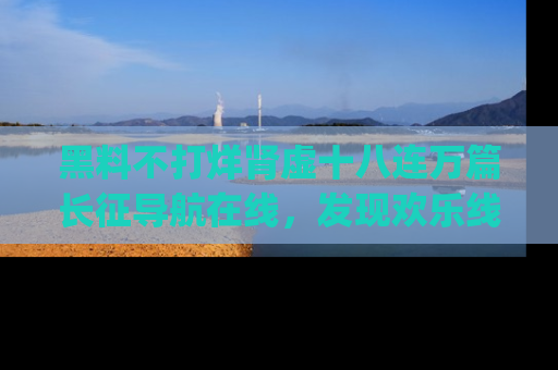 黑料不打烊肾虚十八连万篇长征导航在线，发现欢乐线路的最佳app推荐！