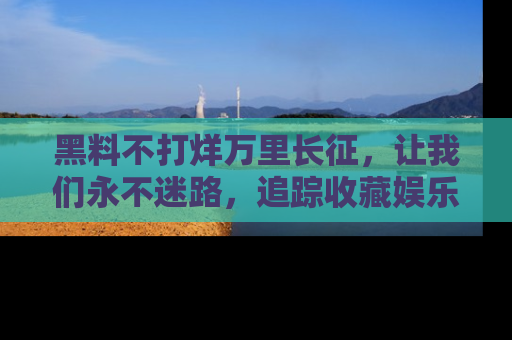 黑料不打烊万里长征，让我们永不迷路，追踪收藏娱乐爆料的乐趣！