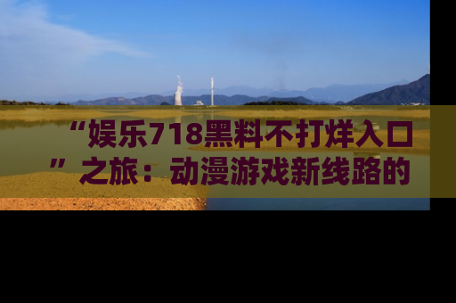 “娱乐718黑料不打烊入口”之旅：动漫游戏新线路的耀眼内幕曝光！