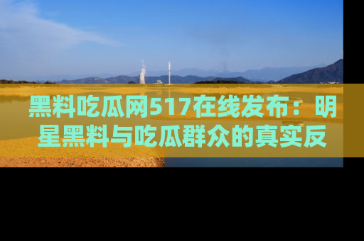 黑料吃瓜网517在线发布：明星黑料与吃瓜群众的真实反应