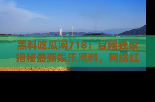 黑料吃瓜网718：官网独家揭秘最新娱乐黑料，网络红人齐聚一堂！