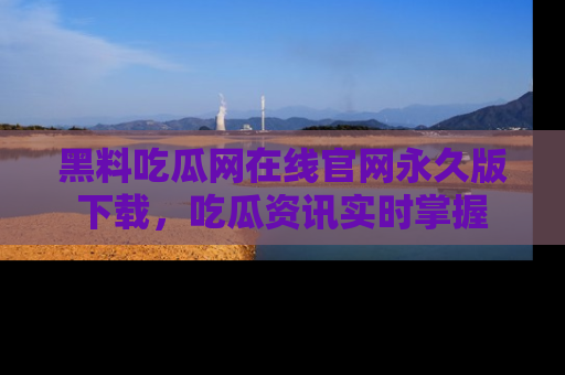 黑料吃瓜网在线官网永久版下载，吃瓜资讯实时掌握